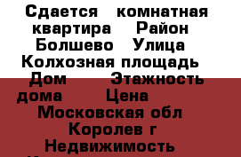 Сдается 1 комнатная квартира  › Район ­ Болшево › Улица ­ Колхозная площадь › Дом ­ 3 › Этажность дома ­ 4 › Цена ­ 25 000 - Московская обл., Королев г. Недвижимость » Квартиры аренда   . Московская обл.,Королев г.